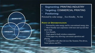 • Segmenting: PRINTING INDUSTRY
• Targeting: COMMERCIAL PRINTING
• Positioning:
Powered by solar energy _ Eco-friendly_ No Ink
POINT OF DIFFERENTIATION
SEGMENTING
POSITIONINGTARGETING
Powered by solar energy and by conventional energy also.
Most friendly user experience with least start up and shut
down time.
Eco-friendly.
High speed in built wireless connection
Front paper tray allowing convenient operation and
placing.
Compatible with other devices like Scanner, Pen drives,
Smart phones and PCs.
 