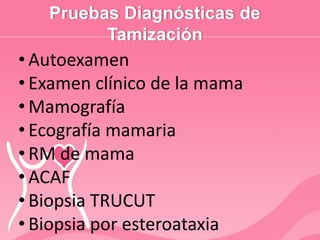 Pruebas Diagnósticas de
Tamización
• Autoexamen
• Examen clínico de la mama
• Mamografía
• Ecografía mamaria
• RM de mama
• ACAF
• Biopsia TRUCUT
• Biopsia por esteroataxia
 