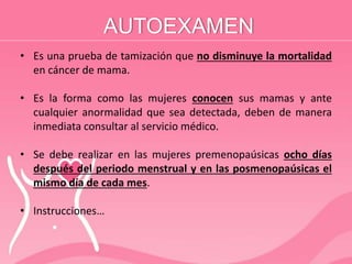 AUTOEXAMEN
• Es una prueba de tamización que no disminuye la mortalidad
en cáncer de mama.
• Es la forma como las mujeres conocen sus mamas y ante
cualquier anormalidad que sea detectada, deben de manera
inmediata consultar al servicio médico.
• Se debe realizar en las mujeres premenopaúsicas ocho días
después del periodo menstrual y en las posmenopaúsicas el
mismo día de cada mes.
• Instrucciones…
 