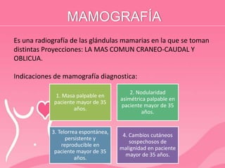 MAMOGRAFÍA
Es una radiografía de las glándulas mamarias en la que se toman
distintas Proyecciones: LA MAS COMUN CRANEO-CAUDAL Y
OBLICUA.
Indicaciones de mamografía diagnostica:
1. Masa palpable en
paciente mayor de 35
años.
2. Nodularidad
asimétrica palpable en
paciente mayor de 35
años.
3. Telorrea espontánea,
persistente y
reproducible en
paciente mayor de 35
años.
4. Cambios cutáneos
sospechosos de
malignidad en paciente
mayor de 35 años.
 