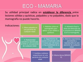 ECO - MAMARIA
Su utilidad principal radica en establecer la diferencia entre
lesiones sólidas y quísticas, palpables y no palpables, dado que la
mamografía no puede hacerlo.
Indicaciones:
1. Masa palpable en
una paciente de
cualquier edad.
2. Nódulos vistos en
mamografía para
definir si son sólidos o
quísticos.
3. Asimetría focal o
áreas de distorsión de
la arquitectura (BIRADS
3) en la mamografía.
4. Nodularidad
asimétrica identificada
al ECM en una paciente
de cualquier edad.
5. Seguimiento de
quiste complicado cada
6 meses por 18 meses
si hay estabilidad de la
lesión.
6. Telorrea espontánea,
persistente y
reproducible en una
paciente de cualquier
edad.
7. Cambios cutáneos
sospechosos en una
paciente de cualquier
edad.
8. Mama densa (BIRADS
0).
 