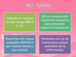 RM - MAMA
Indicada en mujeres
de alto riesgo (BRCA
1 y 2).
Útil en mujeres con
implantes mamarios
para descartar
ruptura intracapsular.
Pacientes con masas
palpables BIRADS 0
por mamas densas y
eco normal.
Pacientes con Ca de
mama para evaluar
extensión de la
enfermedad.
 
