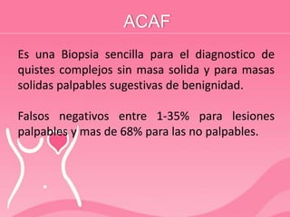 ACAF
Es una Biopsia sencilla para el diagnostico de
quistes complejos sin masa solida y para masas
solidas palpables sugestivas de benignidad.
Falsos negativos entre 1-35% para lesiones
palpables y mas de 68% para las no palpables.
 