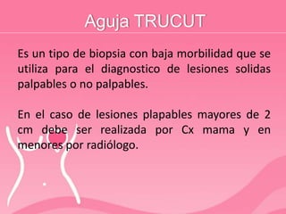 Aguja TRUCUT
Es un tipo de biopsia con baja morbilidad que se
utiliza para el diagnostico de lesiones solidas
palpables o no palpables.
En el caso de lesiones plapables mayores de 2
cm debe ser realizada por Cx mama y en
menores por radiólogo.
 