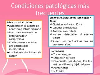 Condiciones patológicas más
frecuentes
Hamartoma:
Tumor benigno
Masa bien definida
Compuesto por ductos, lóbulos,
estroma fibroso y tejido adiposo
Asintomático
> 35 años
Lesiones esclerosantes complejas: >
10mm
Cicatrices radiales < 10 mm
Lesiones proliferativas
Apariencia estrellada
No son detectables al examen
clínico
Suelen ser confundidas con un
proceso maligno
Adenosis esclerosante:
Aumento en el número de
acinos en el lóbulo mamario
Los cuales se encuentran
distorsionados y
comprimidos
Puede presentarse como
una anormalidad
mamográfica
Son lesiones simuladoras de
cáncer
 