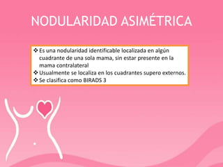 NODULARIDAD ASIMÉTRICA
Es una nodularidad identificable localizada en algún
cuadrante de una sola mama, sin estar presente en la
mama contralateral
Usualmente se localiza en los cuadrantes supero externos.
Se clasifica como BIRADS 3
 