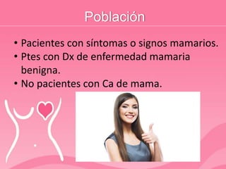 Población
• Pacientes con síntomas o signos mamarios.
• Ptes con Dx de enfermedad mamaria
benigna.
• No pacientes con Ca de mama.
 