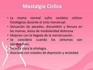 Mastalgia Cíclica
• La mama normal sufre cambios cíclicos
fisiológicos durante el ciclo menstrual.
• Sensación de pesadez, discomfort y llenura en
las mamas, áreas de modularidad dolorosa.
• Mejoran con la llegada de la menstruación.
• Se considera cuando los síntomas son
significativos.
• No está clara la etiología.
• Asociado con estados de depresión y ansiedad.
 