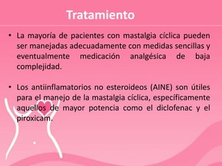 Tratamiento
• La mayoría de pacientes con mastalgia cíclica pueden
ser manejadas adecuadamente con medidas sencillas y
eventualmente medicación analgésica de baja
complejidad.
• Los antiinflamatorios no esteroideos (AINE) son útiles
para el manejo de la mastalgia cíclica, específicamente
aquellos de mayor potencia como el diclofenac y el
piroxicam.
 
