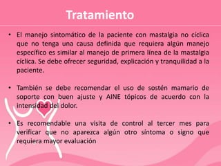Tratamiento
• El manejo sintomático de la paciente con mastalgia no cíclica
que no tenga una causa definida que requiera algún manejo
específico es similar al manejo de primera línea de la mastalgia
cíclica. Se debe ofrecer seguridad, explicación y tranquilidad a la
paciente.
• También se debe recomendar el uso de sostén mamario de
soporte con buen ajuste y AINE tópicos de acuerdo con la
intensidad del dolor.
• Es recomendable una visita de control al tercer mes para
verificar que no aparezca algún otro síntoma o signo que
requiera mayor evaluación
 