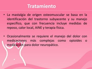 Tratamiento
• La mastalgia de origen osteomuscular se basa en la
identificación del trastorno subyacente y su manejo
específico, que con frecuencia incluye medidas de
reposo, calor local, AINE y terapia física.
• Ocasionalmente se requiere el manejo del dolor con
medicaciones más complejas como opioides o
medicación para dolor neuropático.
 