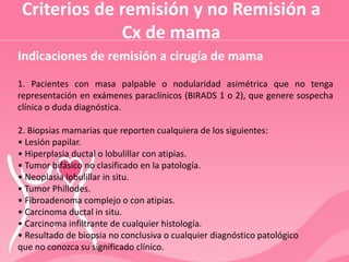 Criterios de remisión y no Remisión a
Cx de mama
Indicaciones de remisión a cirugía de mama
1. Pacientes con masa palpable o nodularidad asimétrica que no tenga
representación en exámenes paraclínicos (BIRADS 1 o 2), que genere sospecha
clínica o duda diagnóstica.
2. Biopsias mamarias que reporten cualquiera de los siguientes:
• Lesión papilar.
• Hiperplasia ductal o lobulillar con atipias.
• Tumor bifásico no clasificado en la patología.
• Neoplasia lobulillar in situ.
• Tumor Phillodes.
• Fibroadenoma complejo o con atipias.
• Carcinoma ductal in situ.
• Carcinoma infiltrante de cualquier histología.
• Resultado de biopsia no conclusiva o cualquier diagnóstico patológico
que no conozca su significado clínico.
 
