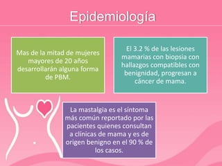 Epidemiología
Mas de la mitad de mujeres
mayores de 20 años
desarrollarán alguna forma
de PBM.
El 3.2 % de las lesiones
mamarias con biopsia con
hallazgos compatibles con
benignidad, progresan a
cáncer de mama.
La mastalgia es el síntoma
más común reportado por las
pacientes quienes consultan
a clínicas de mama y es de
origen benigno en el 90 % de
los casos.
 