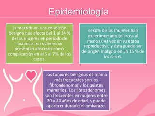 Epidemiología
La mastitis en una condición
benigna que afecta del 1 al 24 %
de las mujeres en periodo de
lactancia, en quienes se
presentan abscesos como
complicación en el 5 al 7% de los
casos.
el 80% de las mujeres han
experimentado telorrea al
menos una vez en su etapa
reproductiva, y ésta puede ser
de origen maligno en un 15 % de
los casos.
Los tumores benignos de mama
más frecuentes son los
fibroadenomas y los quistes
mamarios. Los fibroadenomas
son frecuentes en mujeres entre
20 y 40 años de edad, y puede
aparecer durante el embarazo.
 