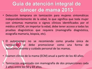 Guía de atención integral de
cáncer de mama 2013
• Detección temprana sin tamización para mujeres sintomáticas
independientemente de la edad, lo que significa que toda mujer
con síntomas mamarios o signos clínicos identificados por el
médico al ECM, sin importar la edad, debe tener acceso a todas las
pruebas diagnósticas que requiera (mamografía diagnóstica,
ecografía mamaria, biopsia, etc).
• El autoexamen no se recomienda como prueba única de
tamización, se debe promocionar como una forma de
autoconocimiento y cuidado personal de las mamas.
• Examen clínico de la mama (ECM) anual a partir de los 40 años.
• Tamización organizada con mamografía de dos proyecciones cada
2 años entre los 50 y 69 años.
 
