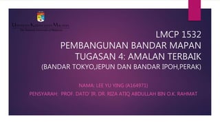 LMCP 1532
PEMBANGUNAN BANDAR MAPAN
TUGASAN 4: AMALAN TERBAIK
(BANDAR TOKYO,JEPUN DAN BANDAR IPOH,PERAK)
NAMA: LEE YU YING (A164971)
PENSYARAH: PROF. DATO’ IR. DR. RIZA ATIQ ABDULLAH BIN O.K. RAHMAT
 