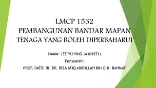 LMCP 1532
PEMBANGUNAN BANDAR MAPAN
TENAGA YANG BOLEH DIPERBAHARUI
NAMA: LEE YU YING (A164971)
Pensyarah:
PROF. DATO’ IR. DR. RIZA ATIQ ABDULLAH BIN O.K. RAHMAT
 