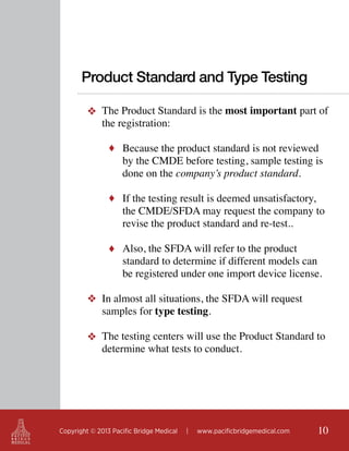 Product Standard and Type Testing
❖ The Product Standard is the most important part of
the registration:
♦ Because the product standard is not reviewed

by the CMDE before testing, sample testing is
done on the company’s product standard.

♦ If the testing result is deemed unsatisfactory,

the CMDE/SFDA may request the company to
revise the product standard and re-test..

♦ Also, the SFDA will refer to the product

standard to determine if different models can
be registered under one import device license.

❖ In almost all situations, the SFDA will request
samples for type testing.
❖ The testing centers will use the Product Standard to
determine what tests to conduct.

Copyright © 2013 Pacific Bridge Medical

|

www.pacificbridgemedical.com

10

 