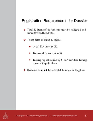 Registration Requirements for Dossier
❖ Total 13 items of documents must be collected and
submitted to the SFDA.
❖ Three parts of these 13 items:
♦ Legal Documents (9).
♦ Technical Documents (3).
♦ Testing report issued by SFDA certified testing

center (if applicable).

❖ Documents must be in both Chinese and English.

Copyright © 2013 Pacific Bridge Medical

|

www.pacificbridgemedical.com

11

 