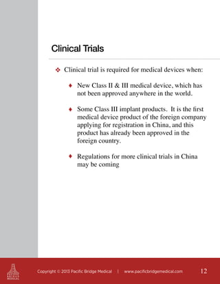 Clinical Trials
❖ Clinical trial is required for medical devices when:
♦ New Class II & III medical device, which has

not been approved anywhere in the world.

♦ Some Class III implant products. It is the first

medical device product of the foreign company
applying for registration in China, and this
product has already been approved in the
foreign country.

♦ Regulations for more clinical trials in China

may be coming

Copyright © 2013 Pacific Bridge Medical

|

www.pacificbridgemedical.com

12

 
