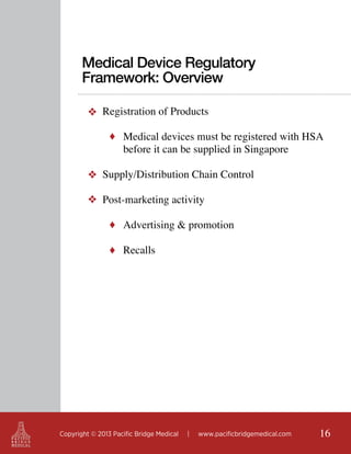 Medical Device Regulatory
Framework: Overview
❖ Registration of Products
♦ Medical devices must be registered with HSA

before it can be supplied in Singapore

❖ Supply/Distribution Chain Control
	
❖ Post-marketing activity
♦ Advertising & promotion
♦ Recalls

Copyright © 2013 Pacific Bridge Medical

|

www.pacificbridgemedical.com

16

 