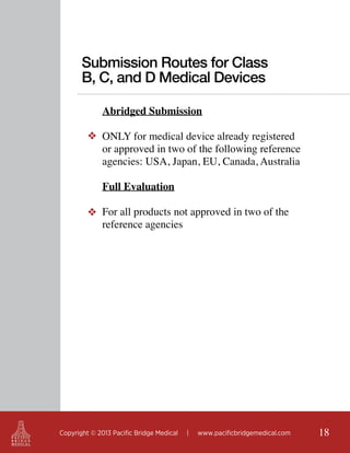 Submission Routes for Class
B, C, and D Medical Devices
Abridged Submission
❖ ONLY for medical device already registered
or approved in two of the following reference
agencies: USA, Japan, EU, Canada, Australia
	
Full Evaluation
❖ For all products not approved in two of the
reference agencies

Copyright © 2013 Pacific Bridge Medical

|

www.pacificbridgemedical.com

18

 