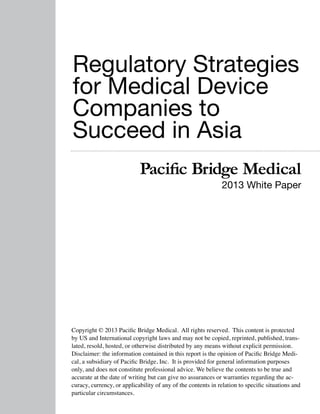 Regulatory Strategies
for Medical Device
Companies to
Succeed in Asia
Pacific Bridge Medical

2013 White Paper

Copyright © 2013 Pacific Bridge Medical. All rights reserved. This content is protected
by US and International copyright laws and may not be copied, reprinted, published, translated, resold, hosted, or otherwise distributed by any means without explicit permission.
Disclaimer: the information contained in this report is the opinion of Pacific Bridge Medical, a subsidiary of Pacific Bridge, Inc. It is provided for general information purposes
only, and does not constitute professional advice. We believe the contents to be true and
accurate at the date of writing but can give no assurances or warranties regarding the accuracy, currency, or applicability of any of the contents in relation to specific situations and
particular circumstances.

 