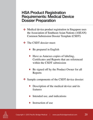 HSA Product Registration
Requirements: Medical Device
Dossier Preparation
❖ Medical device product registration in Singapore uses
the Association of Southeast Asian Nations (ASEAN)
Common Submission Dossier Template (CSDT)
❖ The CSDT dossier must:
♦ Be prepared in English
♦ Have as Annexes copies of labeling,

Certificates and Reports that are referenced
within the CSDT submission

♦ Be signed off by the Product Owner for all

Reports

❖ Sample components of the CSDT device dossier:
♦ Description of the medical device and its

features

♦ Intended use, and indications
♦ Instruction of use

Copyright © 2013 Pacific Bridge Medical

|

www.pacificbridgemedical.com

20

 
