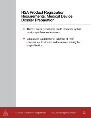 HSA Product Registration
Requirements: Medical Device
Dossier Preparation
❖ There is no single national health insurance system;
most people have no insurance.
❖ What exists is a number of schemes of free/
concessional treatments and insurance, mainly for
hospitalization.

Copyright © 2013 Pacific Bridge Medical

|

www.pacificbridgemedical.com

23

 