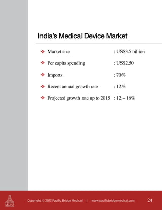 India’s Medical Device Market
❖ Market size					

: US$3.5 billion

❖ Per capita spending				

: US$2.50

❖ Imports

					

: 70%

❖ Recent annual growth rate		

: 12%

❖ Projected growth rate up to 2015	 : 12 – 16%

Copyright © 2013 Pacific Bridge Medical

|

www.pacificbridgemedical.com

24

 
