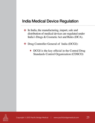 India Medical Device Regulation
❖ In India, the manufacturing, import, sale and
distribution of medical devices are regulated under
India’s Drugs & Cosmetic Act and Rules (DCA).
❖ Drug Controller General of India (DCGI):
♦ DCGI is the key official in the Central Drug

Standards Control Organization (CDSCO)

Copyright © 2013 Pacific Bridge Medical

|

www.pacificbridgemedical.com

25

 