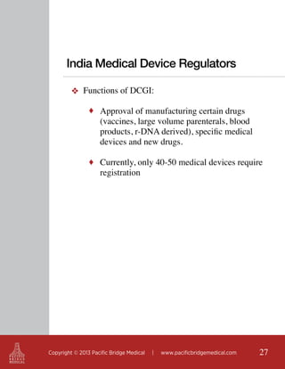 India Medical Device Regulators
❖ Functions of DCGI:
♦ Approval of manufacturing certain drugs

(vaccines, large volume parenterals, blood
products, r-DNA derived), specific medical
devices and new drugs.

♦ Currently, only 40-50 medical devices require

registration

Copyright © 2013 Pacific Bridge Medical

|

www.pacificbridgemedical.com

27

 