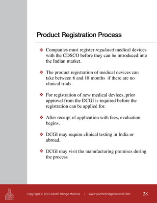 Product Registration Process
❖ Companies must register regulated medical devices
with the CDSCO before they can be introduced into
the Indian market.
❖ The product registration of medical devices can
take between 6 and 18 months if there are no
clinical trials.
❖ For registration of new medical devices, prior
approval from the DCGI is required before the
registration can be applied for.
❖ After receipt of application with fees, evaluation
begins.
❖ DCGI may require clinical testing in India or
abroad.
❖ DCGI may visit the manufacturing premises during
the process

Copyright © 2013 Pacific Bridge Medical

|

www.pacificbridgemedical.com

28

 
