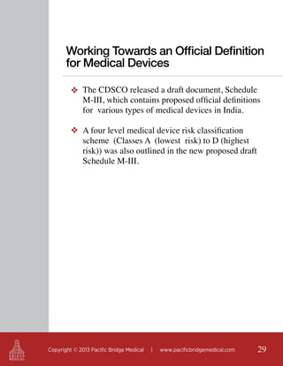 Working Towards an Official Definition
for Medical Devices
❖ The CDSCO released a draft document, Schedule
M-III, which contains proposed official definitions
for various types of medical devices in India.
❖ A four level medical device risk classification
scheme (Classes A (lowest risk) to D (highest
risk)) was also outlined in the new proposed draft
Schedule M-III.

Copyright © 2013 Pacific Bridge Medical

|

www.pacificbridgemedical.com

29

 