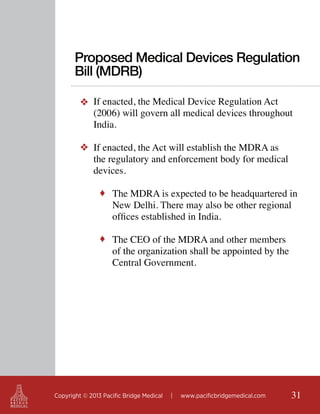 Proposed Medical Devices Regulation
Bill (MDRB)
❖ If enacted, the Medical Device Regulation Act
(2006) will govern all medical devices throughout
India.
❖ If enacted, the Act will establish the MDRA as
the regulatory and enforcement body for medical
devices.
♦ The MDRA is expected to be headquartered in

New Delhi. There may also be other regional
offices established in India.

♦ The CEO of the MDRA and other members

of the organization shall be appointed by the
Central Government.

Copyright © 2013 Pacific Bridge Medical

|

www.pacificbridgemedical.com

31

 