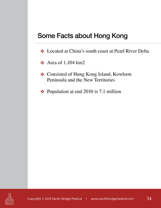 Some Facts about Hong Kong
❖ Located at China’s south coast at Pearl River Delta
❖ Area of 1,104 km2
❖ Consisted of Hong Kong Island, Kowloon
Peninsula and the New Territories
❖ Population at end 2010 is 7.1 million

Copyright © 2013 Pacific Bridge Medical

|

www.pacificbridgemedical.com

34

 