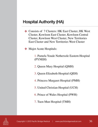 Hospital Authority (HA)
❖ Consists of 7 Clusters: HK East Cluster, HK West
Cluster, Kowloon East Cluster, Kowloon Central
Cluster, Kowloon West Cluster, New Territories
East Cluster and New Territories West Cluster
❖ Major Acute Hospitals:
1. Pamela Youde Nethersole Eastern Hospital
(PYNEH)
2. Queen Mary Hospital (QMH)
3. Queen Elizabeth Hospital (QEH)
4. Princess Margaret Hospital (PMH)
5. United Christian Hospital (UCH)
6. Prince of Wales Hospital (PWH)
7. Tuen Mun Hospital (TMH)

Copyright © 2013 Pacific Bridge Medical

|

www.pacificbridgemedical.com

36

 