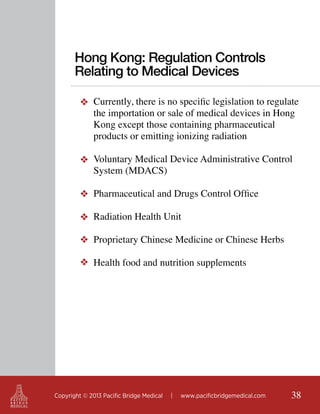 Hong Kong: Regulation Controls
Relating to Medical Devices
❖ Currently, there is no specific legislation to regulate
the importation or sale of medical devices in Hong
Kong except those containing pharmaceutical
products or emitting ionizing radiation
❖ Voluntary Medical Device Administrative Control
System (MDACS)
❖ Pharmaceutical and Drugs Control Office
❖ Radiation Health Unit
❖ Proprietary Chinese Medicine or Chinese Herbs
❖ Health food and nutrition supplements

Copyright © 2013 Pacific Bridge Medical

|

www.pacificbridgemedical.com

38

 