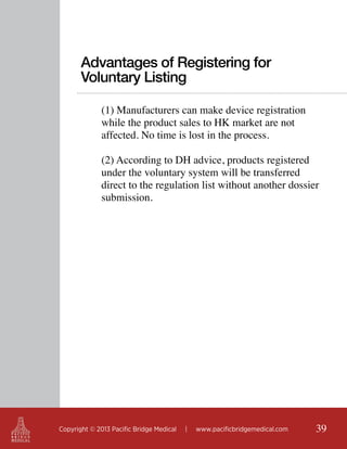 Advantages of Registering for
Voluntary Listing
(1) Manufacturers can make device registration
while the product sales to HK market are not
affected. No time is lost in the process.
(2) According to DH advice, products registered
under the voluntary system will be transferred
direct to the regulation list without another dossier
submission.

Copyright © 2013 Pacific Bridge Medical

|

www.pacificbridgemedical.com

39

 