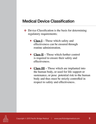 Medical Device Classification
❖ Device Classification is the basis for determining
regulatory requirements:
♦ Class I – Those which safety and 			

effectiveness can be ensured through 		
routine administration.

♦ Class II – Those which further control

is required to ensure their safety and
effectiveness.

♦ Class III – Those which are implanted into

the human body, or used for life support or
sustenance, or pose potential risk to the human
body and thus must be strictly controlled in
respect to safety and effectiveness.

Copyright © 2013 Pacific Bridge Medical

|

www.pacificbridgemedical.com

8

 