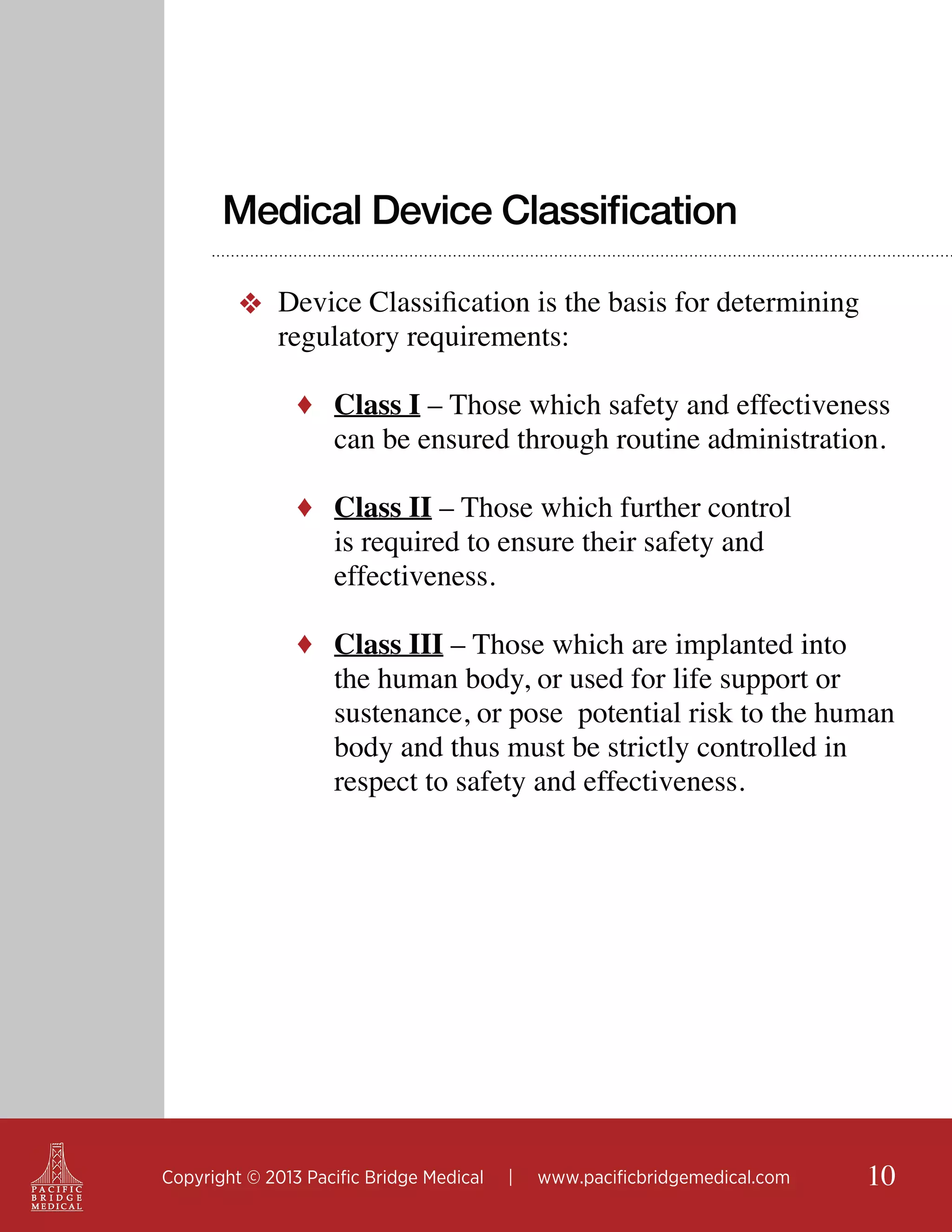 Medical Device Classification
❖ Device Classification is the basis for determining
regulatory requirements:
♦ Class I – Those which safety and effectiveness

can be ensured through routine administration.

♦ Class II – Those which further control

is required to ensure their safety and
effectiveness.

♦ Class III – Those which are implanted into

the human body, or used for life support or
sustenance, or pose potential risk to the human
body and thus must be strictly controlled in
respect to safety and effectiveness.

Copyright © 2013 Pacific Bridge Medical

|

www.pacificbridgemedical.com

10

 