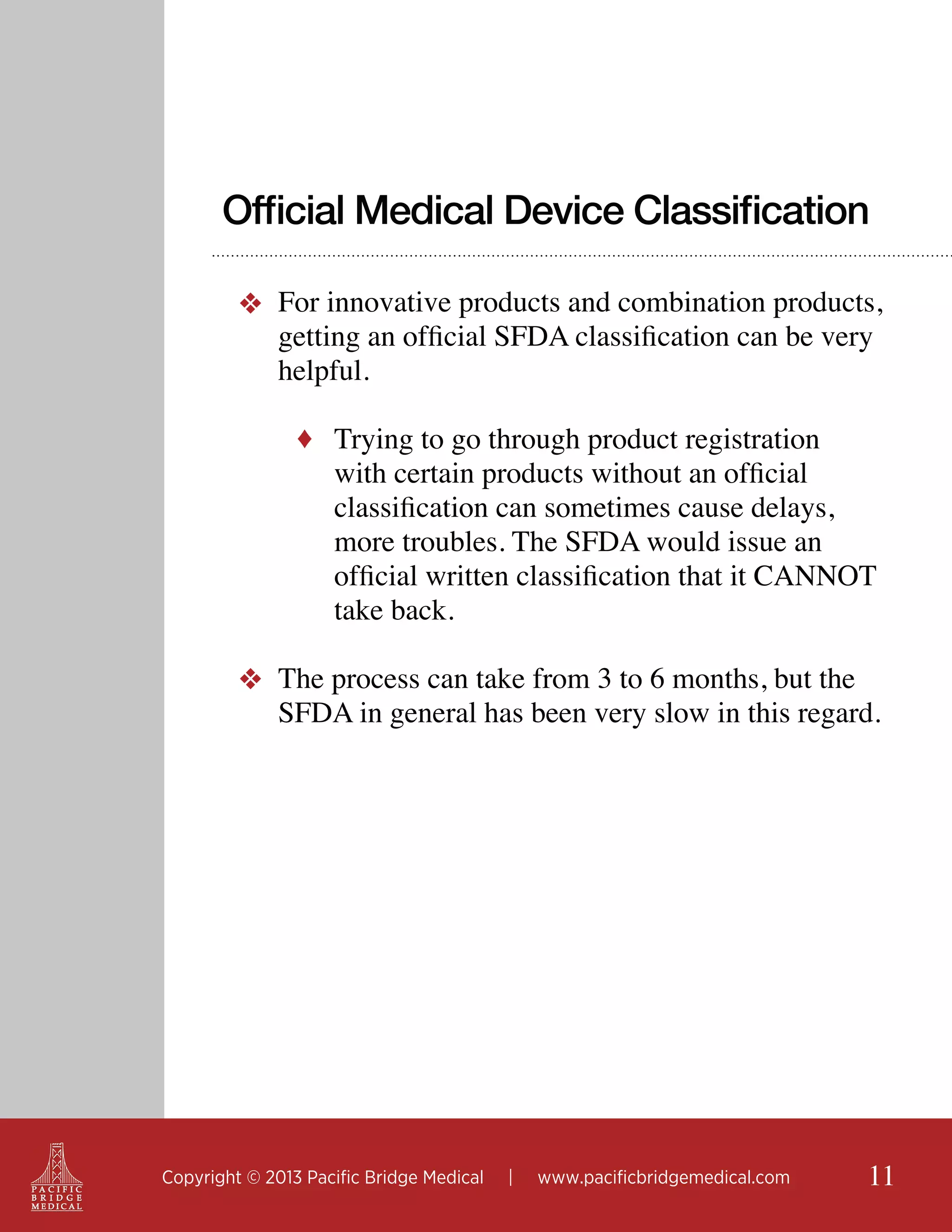 Official Medical Device Classification
❖ For innovative products and combination products,
getting an official SFDA classification can be very
helpful.
♦ Trying to go through product registration

with certain products without an official
classification can sometimes cause delays,
more troubles. The SFDA would issue an
official written classification that it CANNOT
take back.

❖ The process can take from 3 to 6 months, but the
SFDA in general has been very slow in this regard.

Copyright © 2013 Pacific Bridge Medical

|

www.pacificbridgemedical.com

11

 