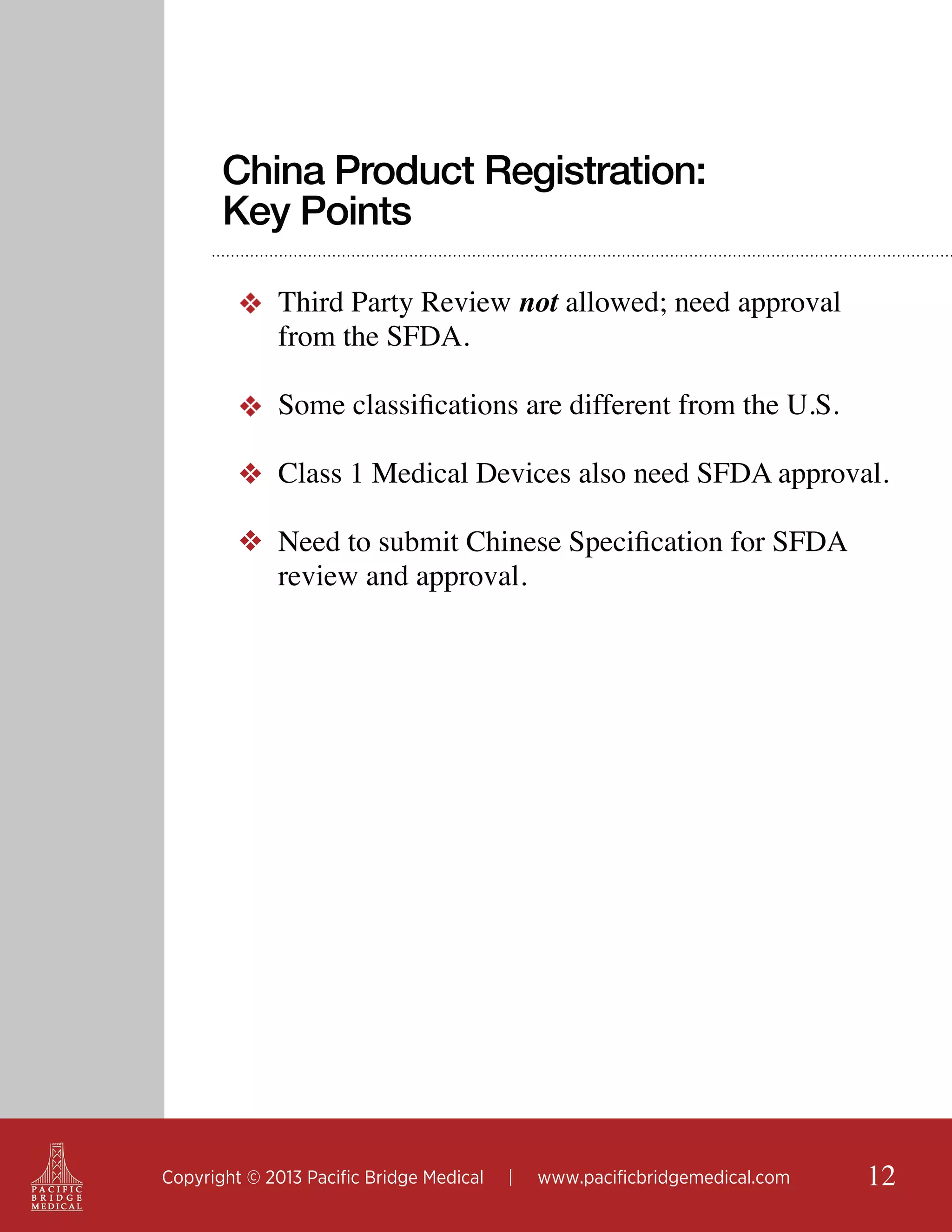 China Product Registration:
Key Points
❖ Third Party Review not allowed; need approval
from the SFDA.
❖ Some classifications are different from the U.S.
❖ Class 1 Medical Devices also need SFDA approval.
❖ Need to submit Chinese Specification for SFDA
review and approval.

Copyright © 2013 Pacific Bridge Medical

|

www.pacificbridgemedical.com

12

 