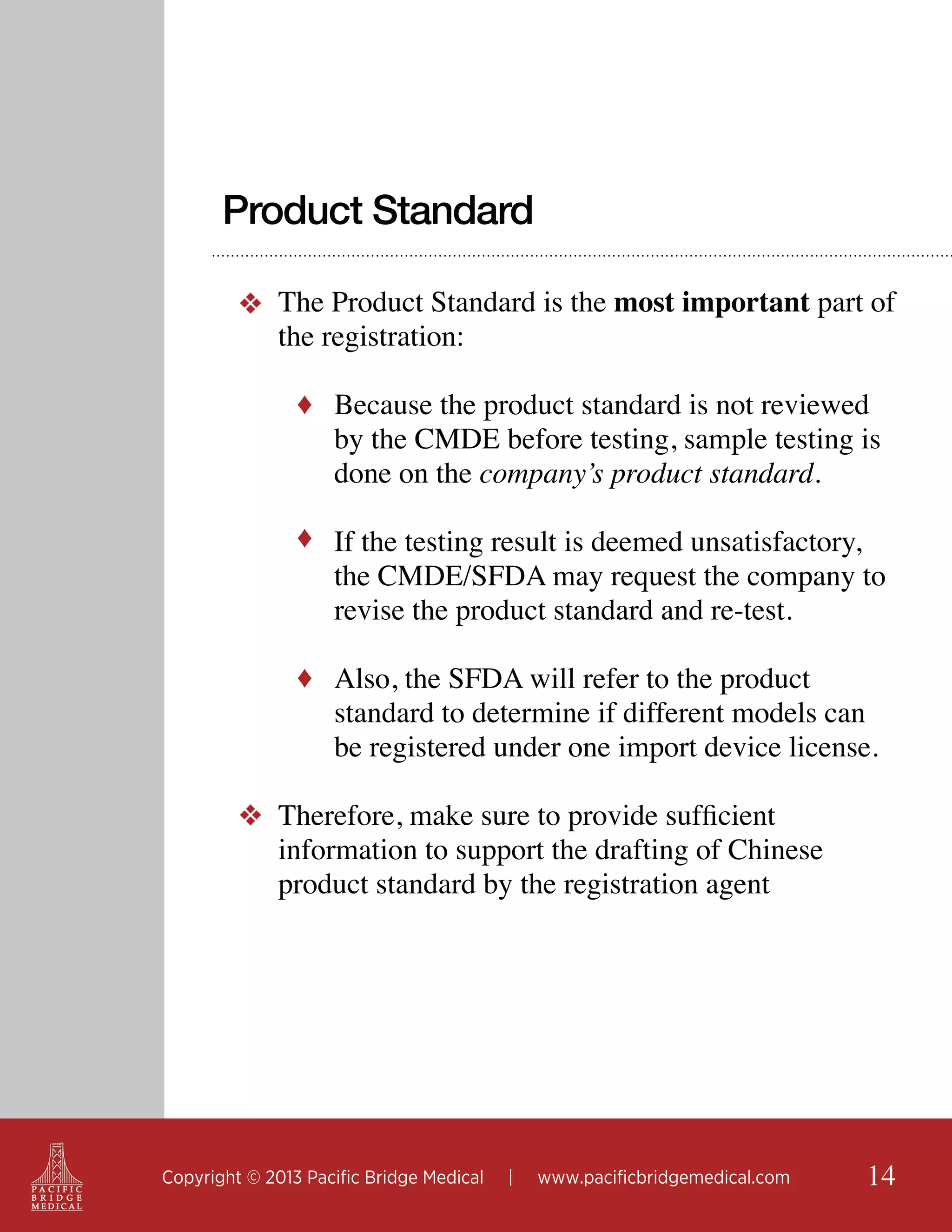 Product Standard
❖ The Product Standard is the most important part of
the registration:
♦ Because the product standard is not reviewed

by the CMDE before testing, sample testing is
done on the company’s product standard.

♦ If the testing result is deemed unsatisfactory,

the CMDE/SFDA may request the company to
revise the product standard and re-test.

♦ Also, the SFDA will refer to the product

standard to determine if different models can
be registered under one import device license.

❖ Therefore, make sure to provide sufficient
information to support the drafting of Chinese
product standard by the registration agent

Copyright © 2013 Pacific Bridge Medical

|

www.pacificbridgemedical.com

14

 