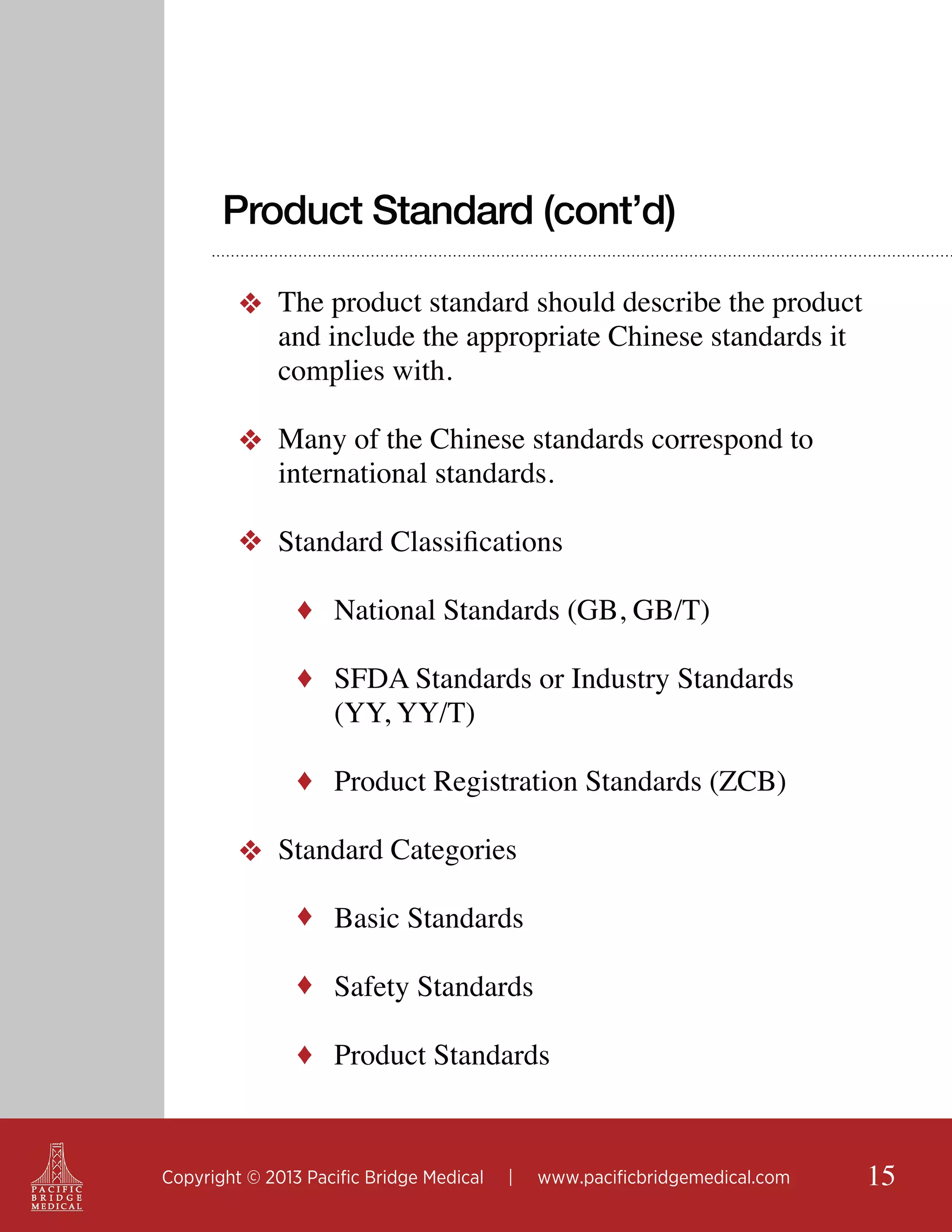 Product Standard (cont’d)
❖ The product standard should describe the product
and include the appropriate Chinese standards it
complies with.
❖ Many of the Chinese standards correspond to
international standards.
❖ Standard Classifications
♦ National Standards (GB, GB/T)
♦ SFDA Standards or Industry Standards

(YY, YY/T)

♦ Product Registration Standards (ZCB)

❖ Standard Categories
♦ Basic Standards
♦ Safety Standards
♦ Product Standards

Copyright © 2013 Pacific Bridge Medical

|

www.pacificbridgemedical.com

15

 