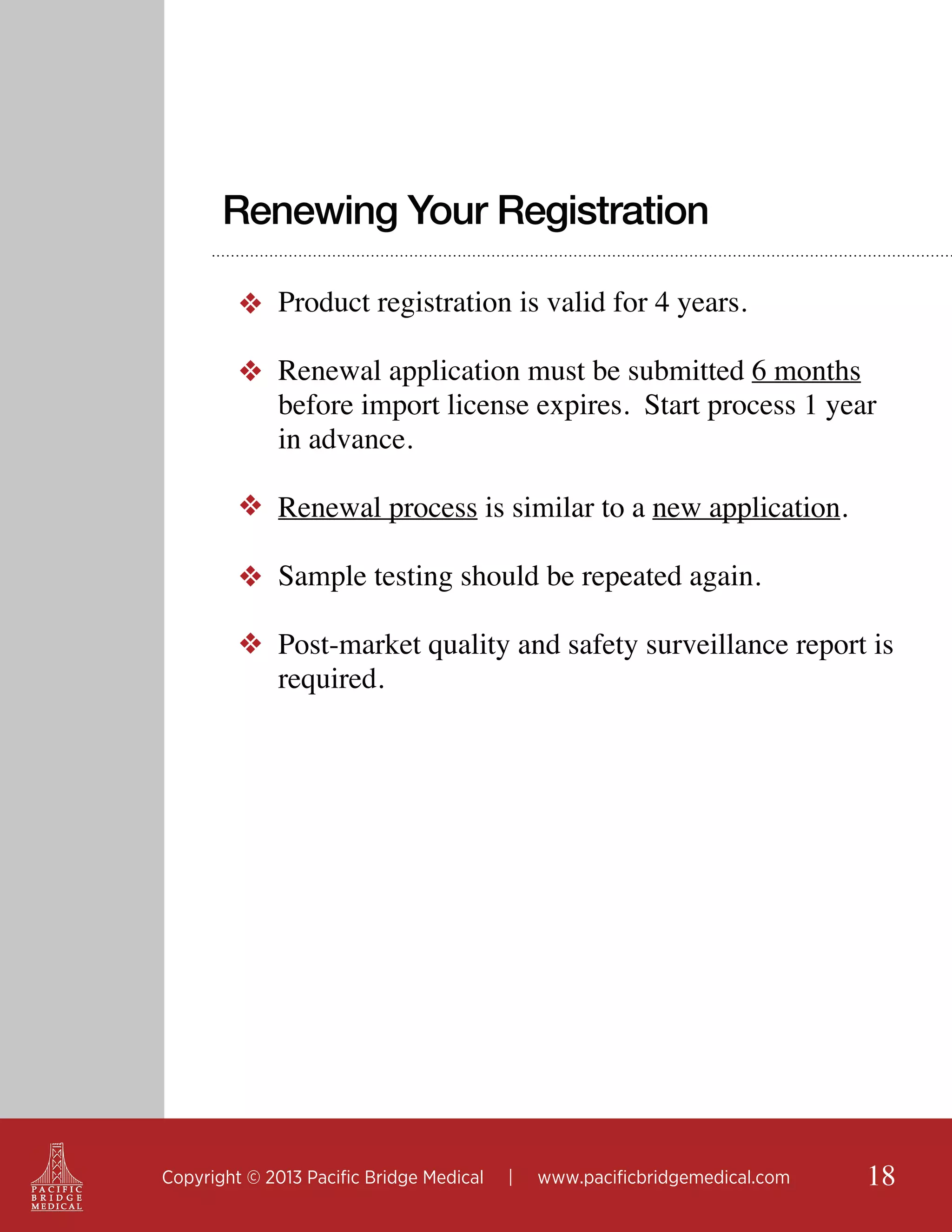 Renewing Your Registration
❖ Product registration is valid for 4 years.
❖ Renewal application must be submitted 6 months
before import license expires. Start process 1 year
in advance.
❖ Renewal process is similar to a new application.
❖ Sample testing should be repeated again.
❖ Post-market quality and safety surveillance report is
required.

Copyright © 2013 Pacific Bridge Medical

|

www.pacificbridgemedical.com

18

 