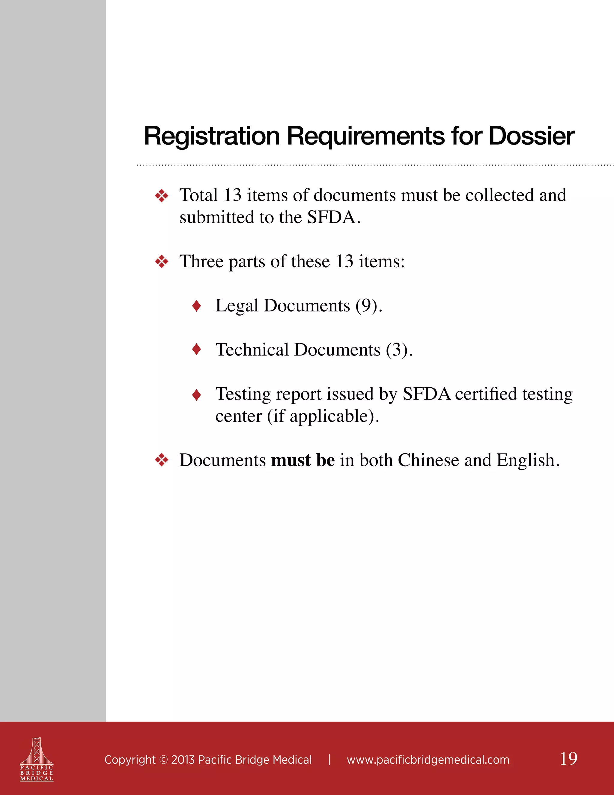 Registration Requirements for Dossier
❖ Total 13 items of documents must be collected and
submitted to the SFDA.
❖ Three parts of these 13 items:
♦ Legal Documents (9).
♦ Technical Documents (3).
♦ Testing report issued by SFDA certified testing

center (if applicable).

❖ Documents must be in both Chinese and English.

Copyright © 2013 Pacific Bridge Medical

|

www.pacificbridgemedical.com

19

 