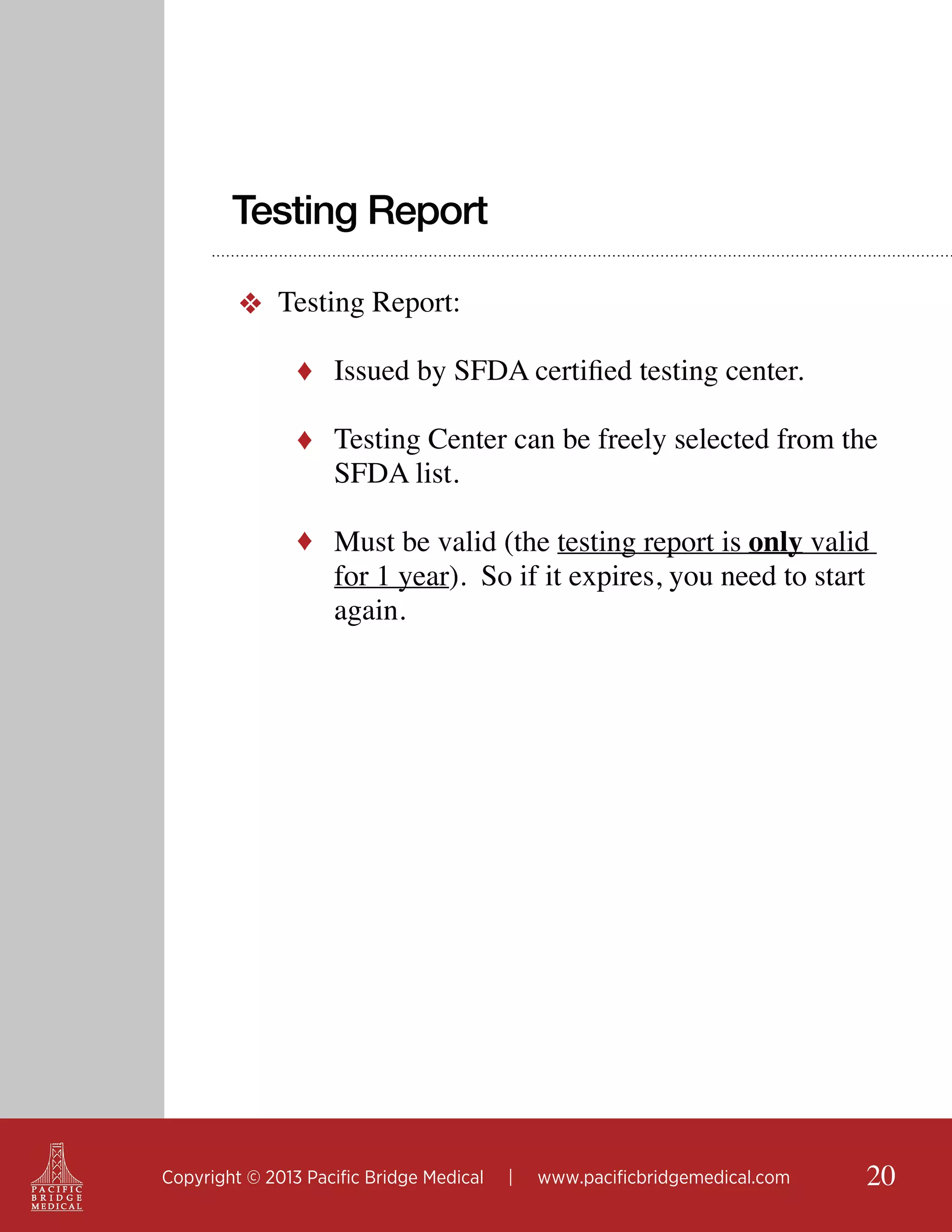 Testing Report
❖ Testing Report:
♦ Issued by SFDA certified testing center.
♦ Testing Center can be freely selected from the

SFDA list.

♦ Must be valid (the testing report is only valid

for 1 year). So if it expires, you need to start
again.

Copyright © 2013 Pacific Bridge Medical

|

www.pacificbridgemedical.com

20

 