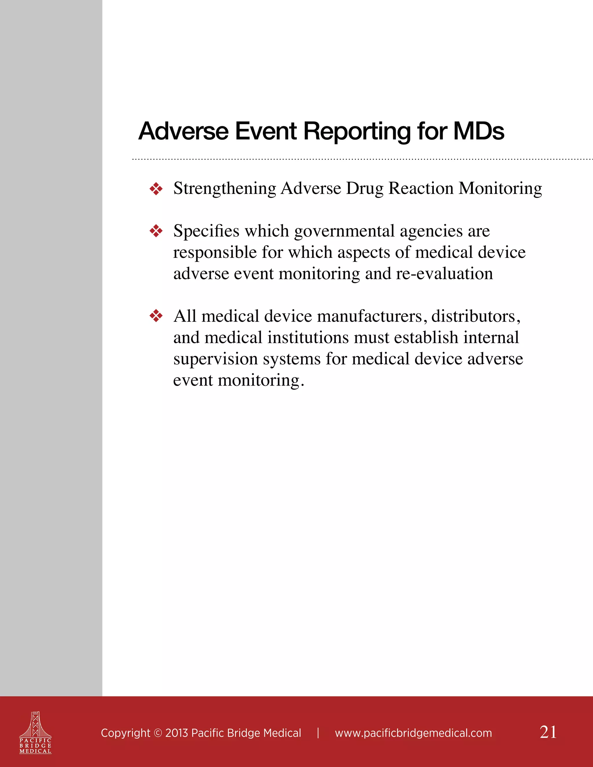 Adverse Event Reporting for MDs
❖ Strengthening Adverse Drug Reaction Monitoring
❖ Specifies which governmental agencies are
responsible for which aspects of medical device
adverse event monitoring and re-evaluation
❖ All medical device manufacturers, distributors,
and medical institutions must establish internal
supervision systems for medical device adverse
event monitoring.

Copyright © 2013 Pacific Bridge Medical

|

www.pacificbridgemedical.com

21

 