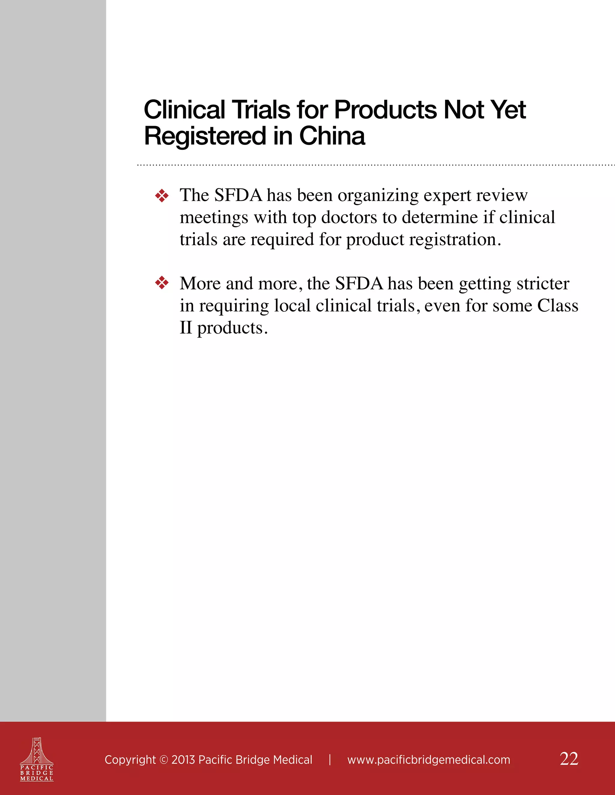 Clinical Trials for Products Not Yet
Registered in China
❖ The SFDA has been organizing expert review
meetings with top doctors to determine if clinical
trials are required for product registration.
❖ More and more, the SFDA has been getting stricter
in requiring local clinical trials, even for some Class
II products.

Copyright © 2013 Pacific Bridge Medical

|

www.pacificbridgemedical.com

22

 